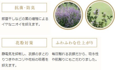 【抗菌・防臭】部屋干しなどの菌の増殖によるイヤなニオイを抑えます。　【花粉対策】静電気を抑制し、衣類のまとわりつきやホコリや花粉の吸着を抑えます。　【ふわふわな仕上がり】毎日触れる衣類だから、吸水性や肌触りにもこだわりました。